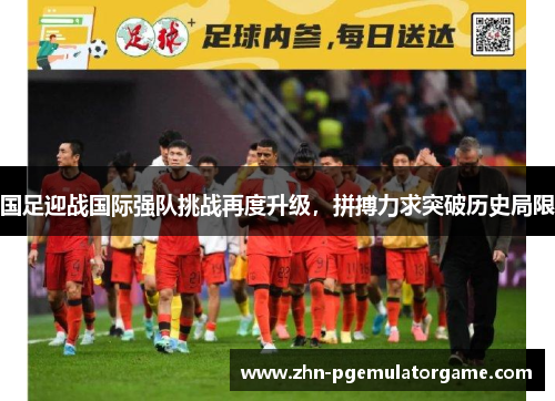 国足迎战国际强队挑战再度升级，拼搏力求突破历史局限