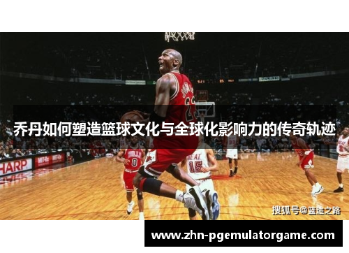 乔丹如何塑造篮球文化与全球化影响力的传奇轨迹