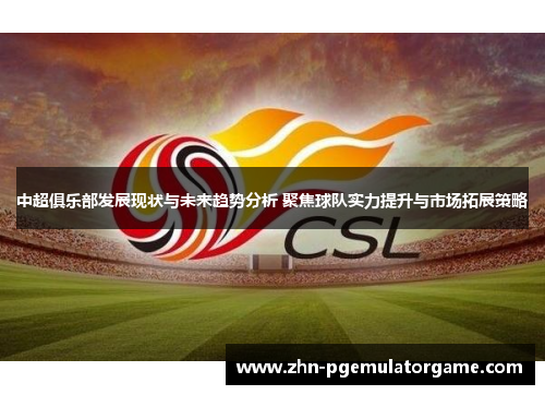 中超俱乐部发展现状与未来趋势分析 聚焦球队实力提升与市场拓展策略