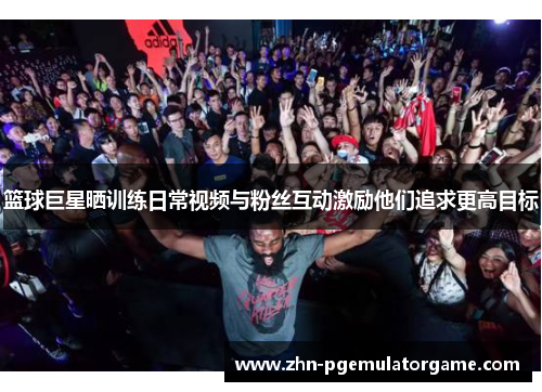 篮球巨星晒训练日常视频与粉丝互动激励他们追求更高目标