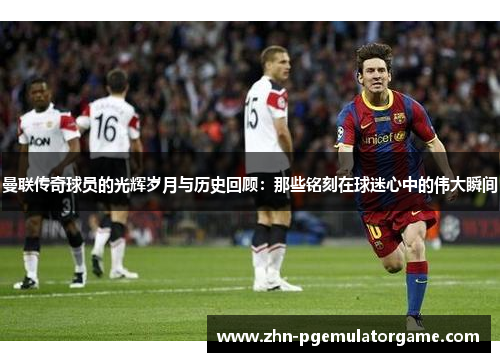 曼联传奇球员的光辉岁月与历史回顾：那些铭刻在球迷心中的伟大瞬间