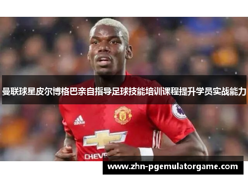 曼联球星皮尔博格巴亲自指导足球技能培训课程提升学员实战能力