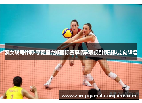澳女联阿什莉·亨德里克斯国际赛事精彩表现引领球队走向辉煌