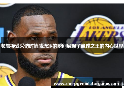 老詹接受采访时情感流露的瞬间展现了篮球之王的内心世界