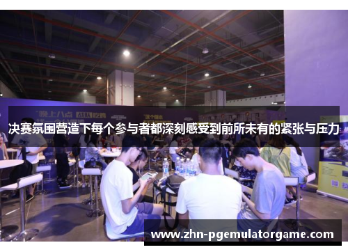 决赛氛围营造下每个参与者都深刻感受到前所未有的紧张与压力