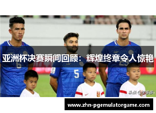 亚洲杯决赛瞬间回顾：辉煌终章令人惊艳