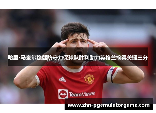 哈里·马奎尔稳健防守力保球队胜利助力英格兰摘得关键三分