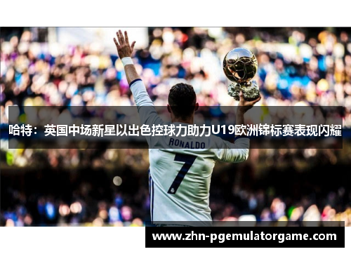 哈特：英国中场新星以出色控球力助力U19欧洲锦标赛表现闪耀