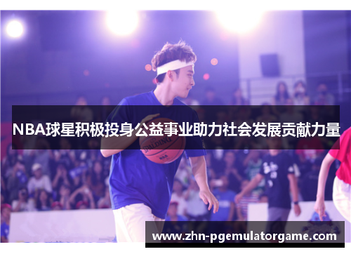 NBA球星积极投身公益事业助力社会发展贡献力量