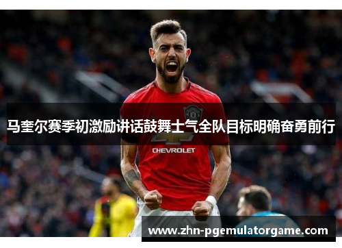 马奎尔赛季初激励讲话鼓舞士气全队目标明确奋勇前行
