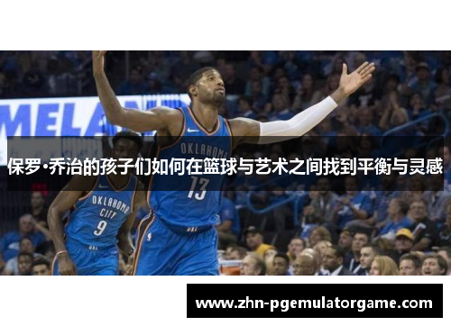保罗·乔治的孩子们如何在篮球与艺术之间找到平衡与灵感