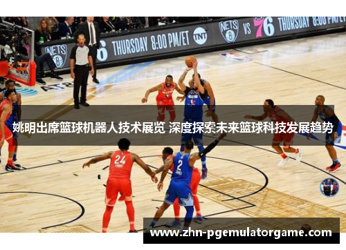 姚明出席篮球机器人技术展览 深度探索未来篮球科技发展趋势