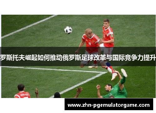 罗斯托夫崛起如何推动俄罗斯足球改革与国际竞争力提升