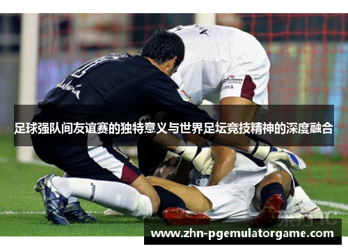 足球强队间友谊赛的独特意义与世界足坛竞技精神的深度融合