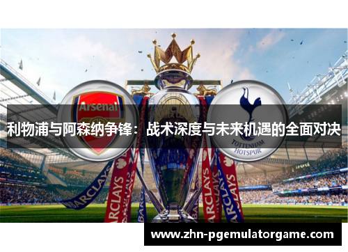 利物浦与阿森纳争锋：战术深度与未来机遇的全面对决