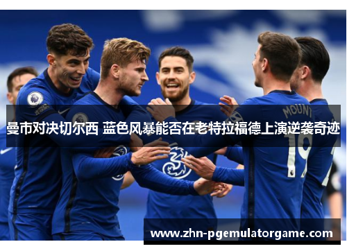 曼市对决切尔西 蓝色风暴能否在老特拉福德上演逆袭奇迹