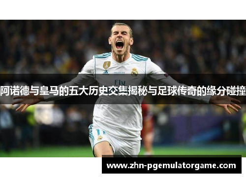 阿诺德与皇马的五大历史交集揭秘与足球传奇的缘分碰撞