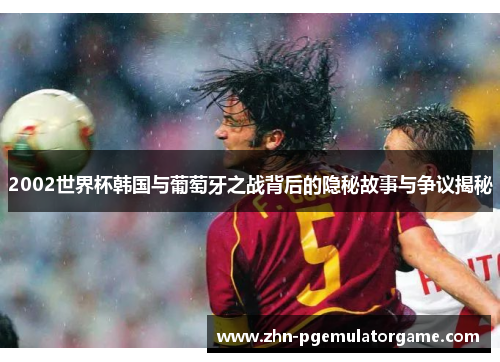 2002世界杯韩国与葡萄牙之战背后的隐秘故事与争议揭秘