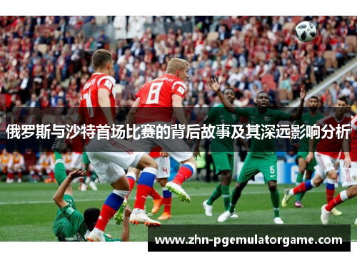俄罗斯与沙特首场比赛的背后故事及其深远影响分析