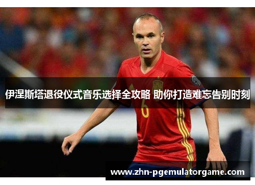伊涅斯塔退役仪式音乐选择全攻略 助你打造难忘告别时刻