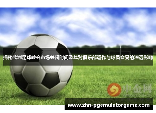 揭秘欧洲足球转会市场关闭时间及其对俱乐部运作与球员交易的深远影响
