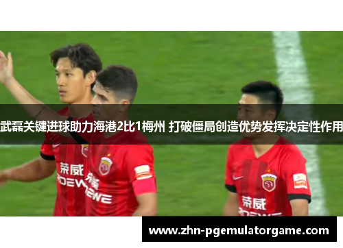 武磊关键进球助力海港2比1梅州 打破僵局创造优势发挥决定性作用