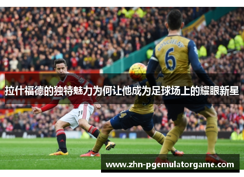 拉什福德的独特魅力为何让他成为足球场上的耀眼新星
