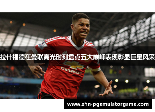 拉什福德在曼联高光时刻盘点五大巅峰表现彰显巨星风采