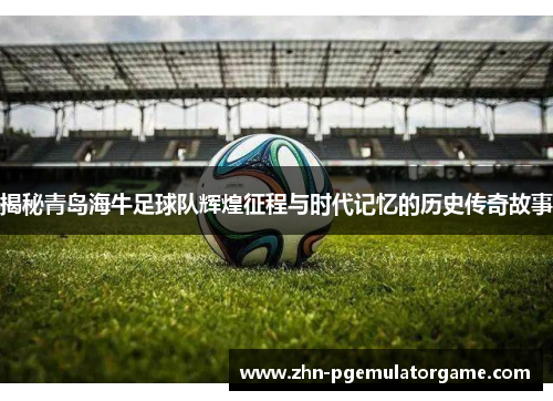揭秘青岛海牛足球队辉煌征程与时代记忆的历史传奇故事