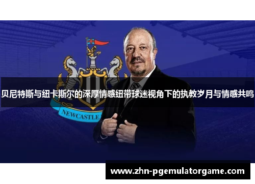 贝尼特斯与纽卡斯尔的深厚情感纽带球迷视角下的执教岁月与情感共鸣