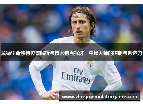 莫德里奇独特位置解析与技术特点探讨：中场大师的控制与创造力