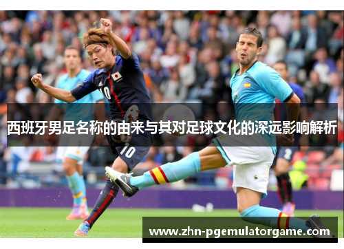 西班牙男足名称的由来与其对足球文化的深远影响解析