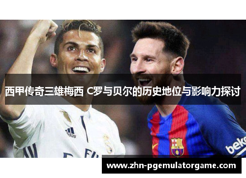 西甲传奇三雄梅西 C罗与贝尔的历史地位与影响力探讨