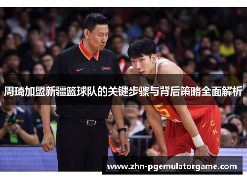 周琦加盟新疆篮球队的关键步骤与背后策略全面解析