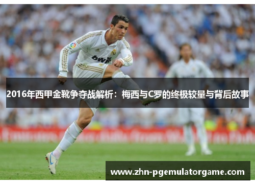 2016年西甲金靴争夺战解析：梅西与C罗的终极较量与背后故事