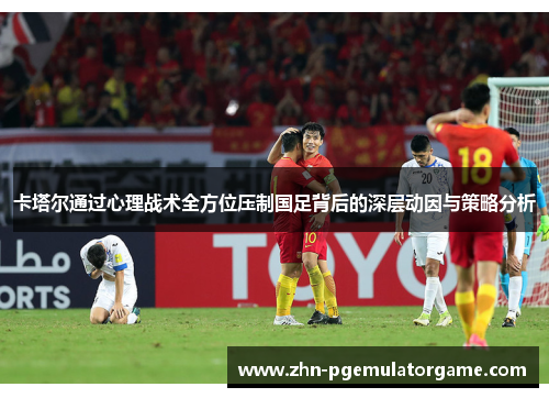 卡塔尔通过心理战术全方位压制国足背后的深层动因与策略分析 卡塔尔通过心理战术全方位压制国足背后的深层动因与策略分析