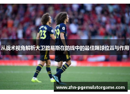 从战术视角解析大卫路易斯在防线中的最佳踢球位置与作用