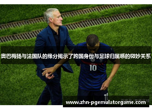 奥巴梅扬与法国队的缘分揭示了跨国身份与足球归属感的微妙关系