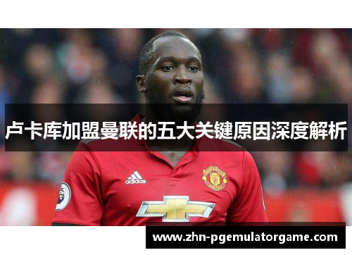 卢卡库加盟曼联的五大关键原因深度解析