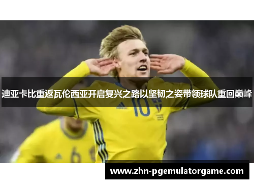 迪亚卡比重返瓦伦西亚开启复兴之路以坚韧之姿带领球队重回巅峰