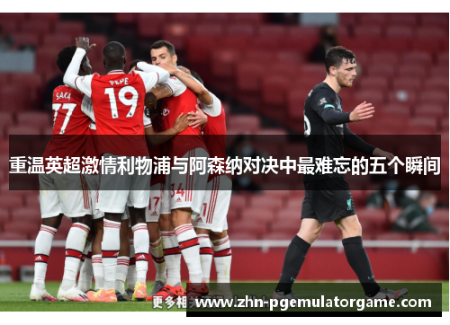 重温英超激情利物浦与阿森纳对决中最难忘的五个瞬间