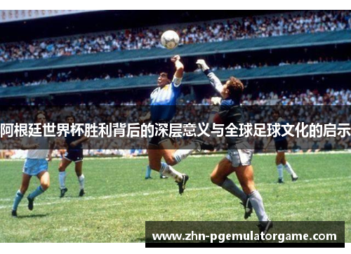 阿根廷世界杯胜利背后的深层意义与全球足球文化的启示