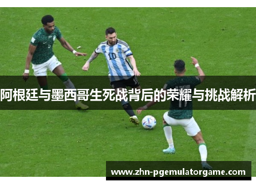 阿根廷与墨西哥生死战背后的荣耀与挑战解析