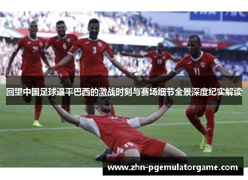 回望中国足球逼平巴西的激战时刻与赛场细节全景深度纪实解读
