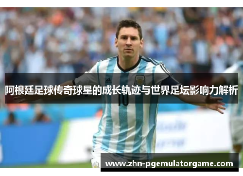 阿根廷足球传奇球星的成长轨迹与世界足坛影响力解析