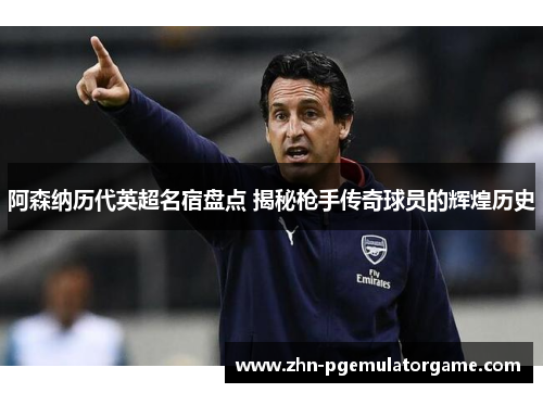 阿森纳历代英超名宿盘点 揭秘枪手传奇球员的辉煌历史