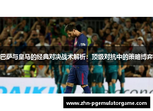 巴萨与皇马的经典对决战术解析：顶级对抗中的策略博弈