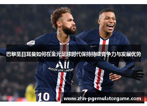 巴黎圣日耳曼如何在金元足球时代保持持续竞争力与发展优势