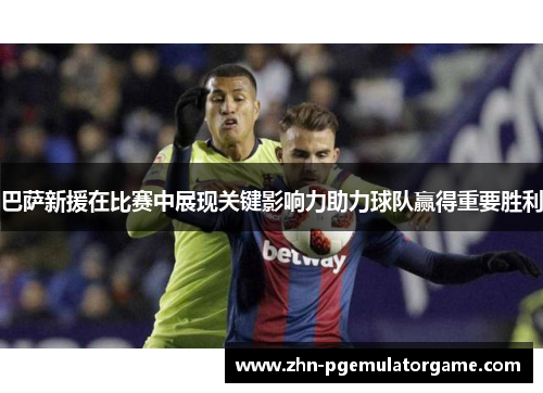 巴萨新援在比赛中展现关键影响力助力球队赢得重要胜利