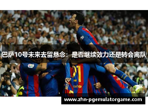 巴萨10号未来去留悬念：是否继续效力还是转会离队